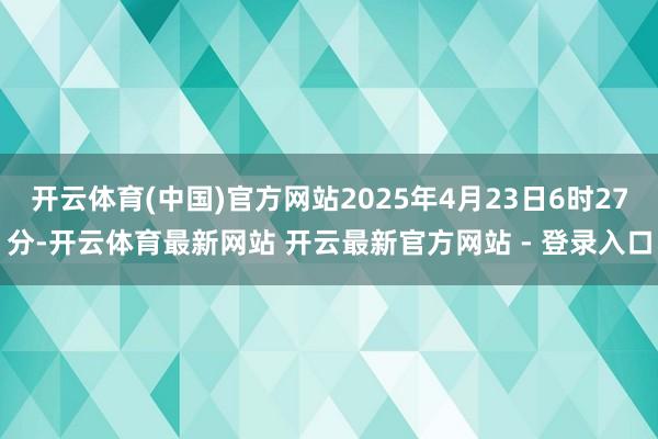 开云体育(中国)官方网站2025年4月23日6时27分-开云体育最新网站 开云最新官方网站 - 登录入口