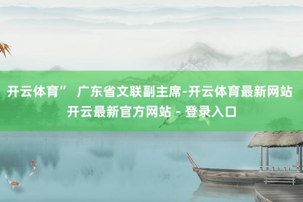 开云体育”  广东省文联副主席-开云体育最新网站 开云最新官方网站 - 登录入口
