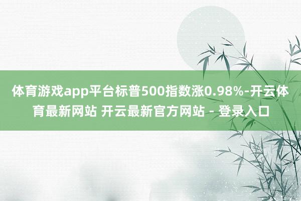 体育游戏app平台标普500指数涨0.98%-开云体育最新网站 开云最新官方网站 - 登录入口