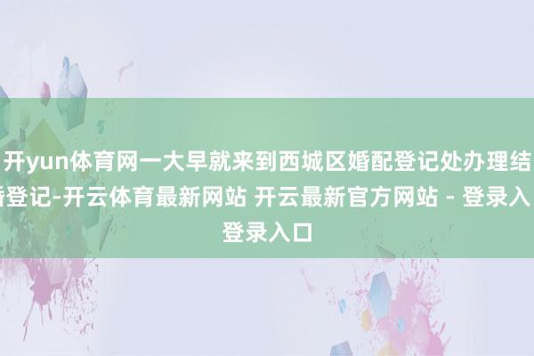 开yun体育网一大早就来到西城区婚配登记处办理结婚登记-开云体育最新网站 开云最新官方网站 - 登录入口