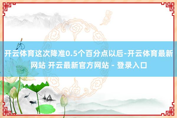 开云体育这次降准0.5个百分点以后-开云体育最新网站 开云最新官方网站 - 登录入口