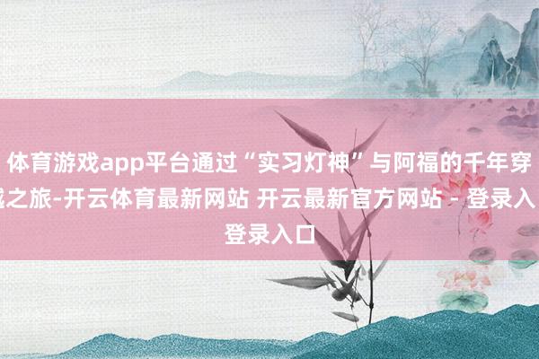 体育游戏app平台通过“实习灯神”与阿福的千年穿越之旅-开云体育最新网站 开云最新官方网站 - 登录入口