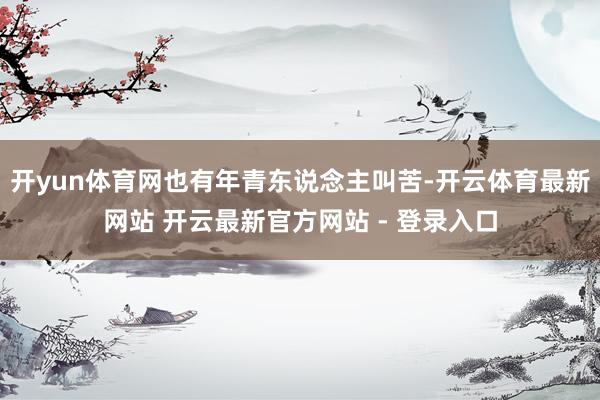 开yun体育网也有年青东说念主叫苦-开云体育最新网站 开云最新官方网站 - 登录入口