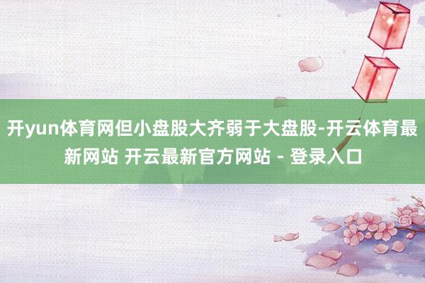 开yun体育网但小盘股大齐弱于大盘股-开云体育最新网站 开云最新官方网站 - 登录入口