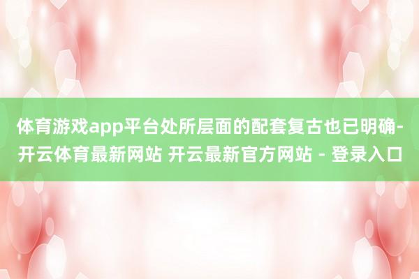 体育游戏app平台　　处所层面的配套复古也已明确-开云体育最新网站 开云最新官方网站 - 登录入口