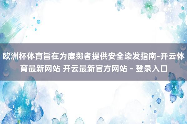 欧洲杯体育旨在为糜掷者提供安全染发指南-开云体育最新网站 开云最新官方网站 - 登录入口