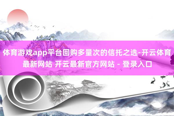 体育游戏app平台回购多量次的信托之选-开云体育最新网站 开云最新官方网站 - 登录入口
