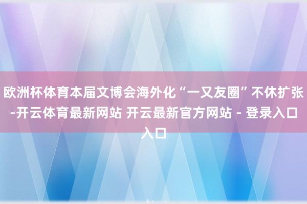 欧洲杯体育本届文博会海外化“一又友圈”不休扩张-开云体育最新网站 开云最新官方网站 - 登录入口