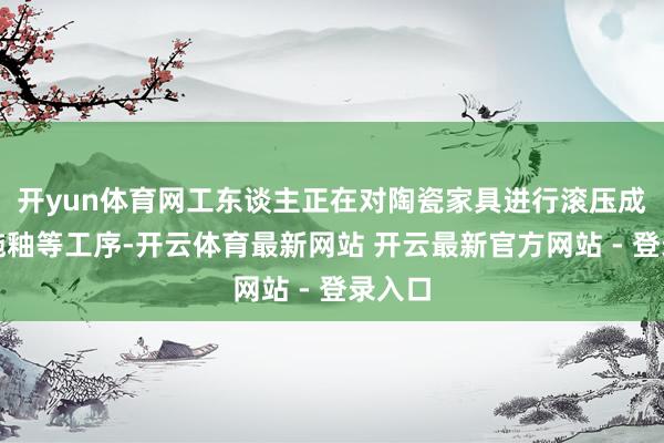 开yun体育网工东谈主正在对陶瓷家具进行滚压成形、施釉等工序-开云体育最新网站 开云最新官方网站 - 登录入口