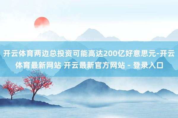 开云体育两边总投资可能高达200亿好意思元-开云体育最新网站 开云最新官方网站 - 登录入口