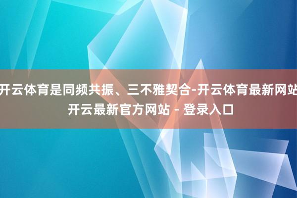 开云体育是同频共振、三不雅契合-开云体育最新网站 开云最新官方网站 - 登录入口