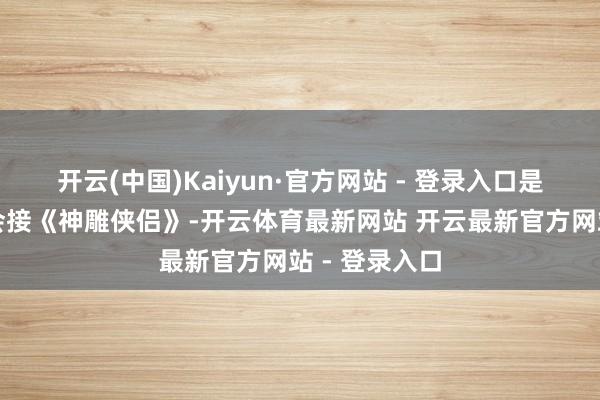 开云(中国)Kaiyun·官方网站 - 登录入口是以陈妍希才会接《神雕侠侣》-开云体育最新网站 开云最新官方网站 - 登录入口