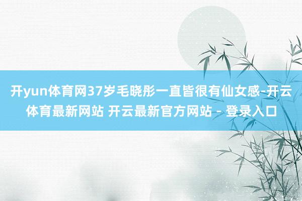 开yun体育网37岁毛晓彤一直皆很有仙女感-开云体育最新网站 开云最新官方网站 - 登录入口