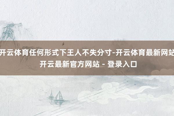 开云体育任何形式下王人不失分寸-开云体育最新网站 开云最新官方网站 - 登录入口