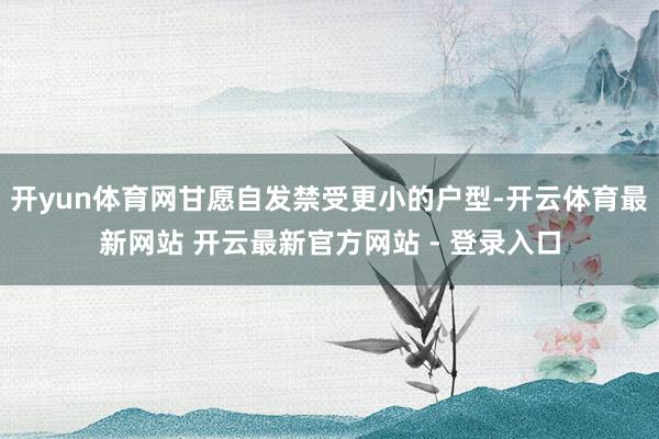 开yun体育网甘愿自发禁受更小的户型-开云体育最新网站 开云最新官方网站 - 登录入口