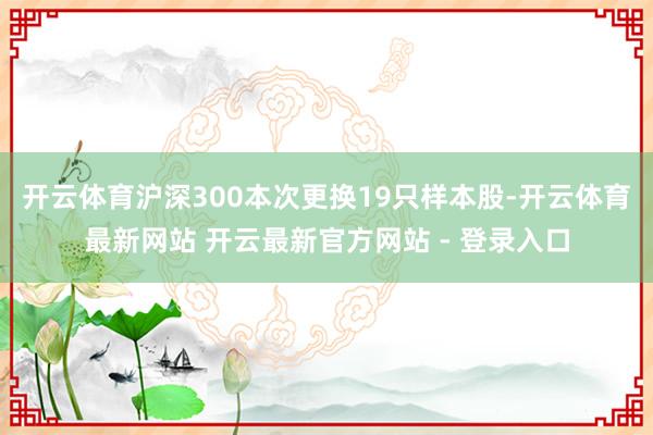 开云体育沪深300本次更换19只样本股-开云体育最新网站 开云最新官方网站 - 登录入口