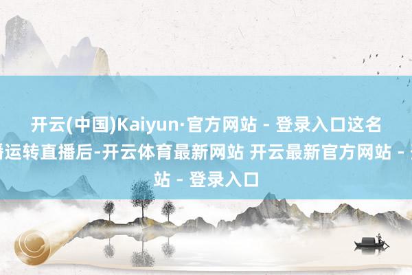开云(中国)Kaiyun·官方网站 - 登录入口这名累积主播运转直播后-开云体育最新网站 开云最新官方网站 - 登录入口