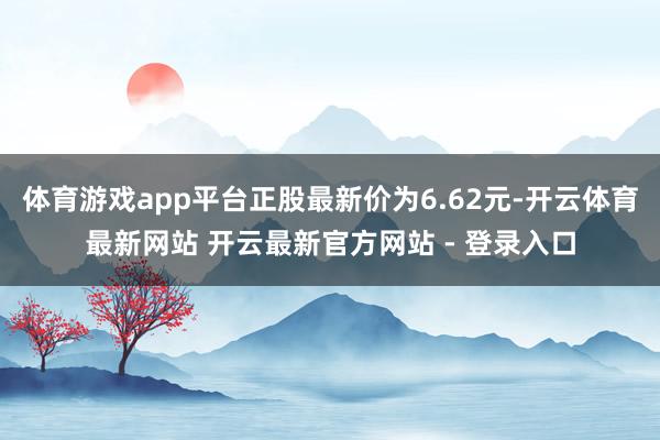 体育游戏app平台正股最新价为6.62元-开云体育最新网站 开云最新官方网站 - 登录入口