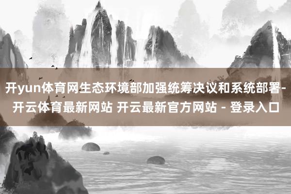 开yun体育网生态环境部加强统筹决议和系统部署-开云体育最新网站 开云最新官方网站 - 登录入口