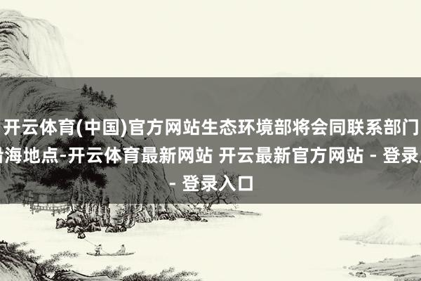 开云体育(中国)官方网站生态环境部将会同联系部门和沿海地点-开云体育最新网站 开云最新官方网站 - 登录入口