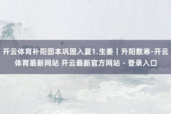 开云体育补阳固本巩固入夏1.生姜｜升阳散寒-开云体育最新网站 开云最新官方网站 - 登录入口