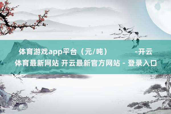 体育游戏app平台（元/吨）            -开云体育最新网站 开云最新官方网站 - 登录入口