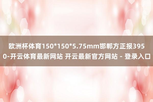 欧洲杯体育150*150*5.75mm邯郸方正报3950-开云体育最新网站 开云最新官方网站 - 登录入口