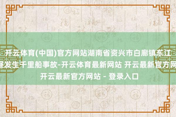 开云体育(中国)官方网站湖南省资兴市白廊镇东江湖水域5日下昼发生千里船事故-开云体育最新网站 开云最新官方网站 - 登录入口