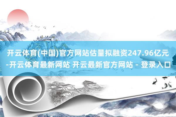 开云体育(中国)官方网站估量拟融资247.96亿元-开云体育最新网站 开云最新官方网站 - 登录入口