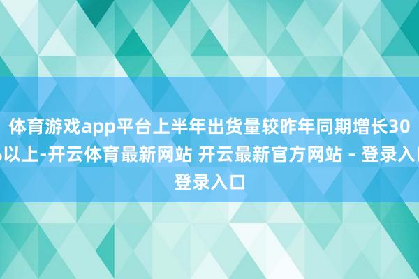 体育游戏app平台上半年出货量较昨年同期增长30%以上-开云体育最新网站 开云最新官方网站 - 登录入口