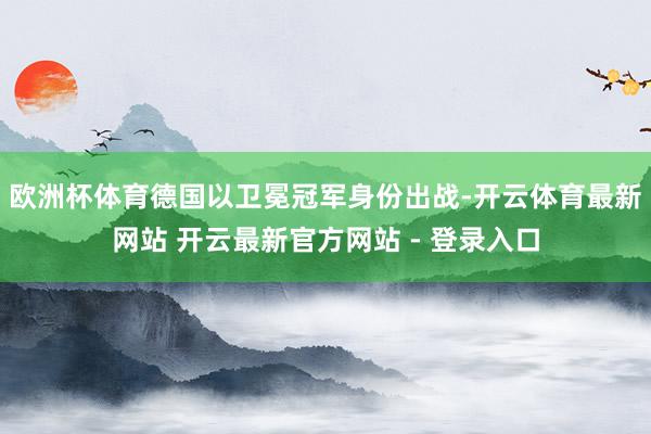 欧洲杯体育德国以卫冕冠军身份出战-开云体育最新网站 开云最新官方网站 - 登录入口