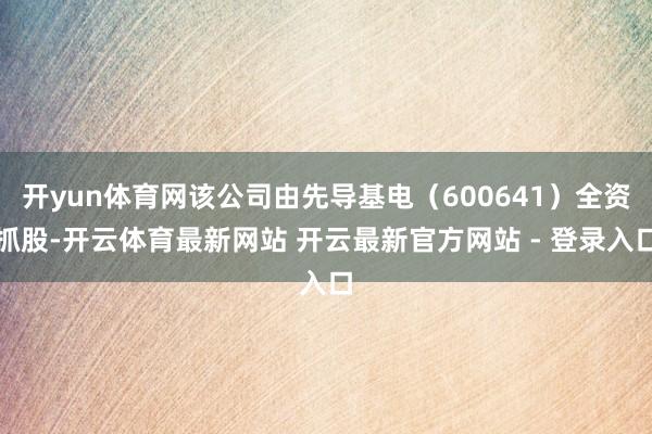 开yun体育网该公司由先导基电（600641）全资抓股-开云体育最新网站 开云最新官方网站 - 登录入口