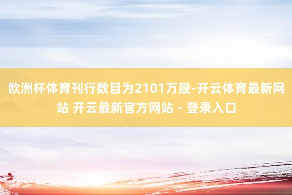 欧洲杯体育刊行数目为2101万股-开云体育最新网站 开云最新官方网站 - 登录入口