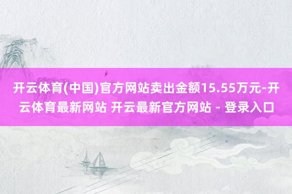 开云体育(中国)官方网站卖出金额15.55万元-开云体育最新网站 开云最新官方网站 - 登录入口