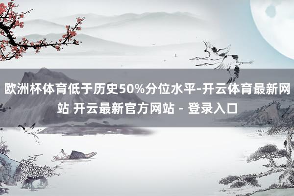 欧洲杯体育低于历史50%分位水平-开云体育最新网站 开云最新官方网站 - 登录入口