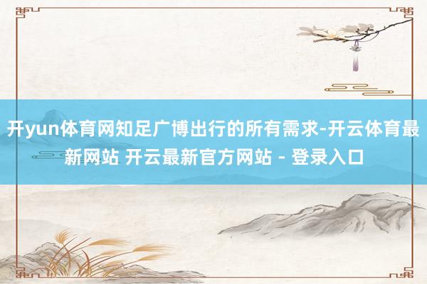 开yun体育网知足广博出行的所有需求-开云体育最新网站 开云最新官方网站 - 登录入口
