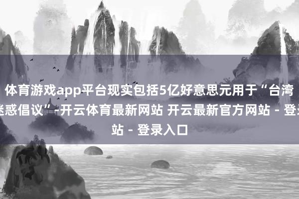 体育游戏app平台现实包括5亿好意思元用于“台湾安全迷惑倡议”-开云体育最新网站 开云最新官方网站 - 登录入口
