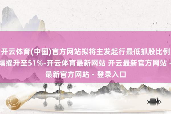 开云体育(中国)官方网站拟将主发起行最低抓股比例从15%大幅擢升至51%-开云体育最新网站 开云最新官方网站 - 登录入口