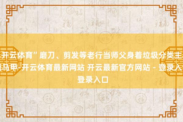 开云体育”磨刀、剪发等老行当师父身着垃圾分类主题马甲-开云体育最新网站 开云最新官方网站 - 登录入口