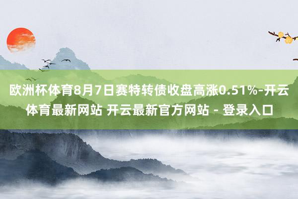 欧洲杯体育8月7日赛特转债收盘高涨0.51%-开云体育最新网站 开云最新官方网站 - 登录入口