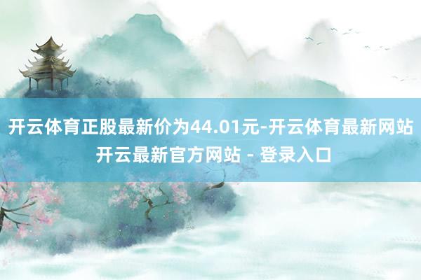 开云体育正股最新价为44.01元-开云体育最新网站 开云最新官方网站 - 登录入口