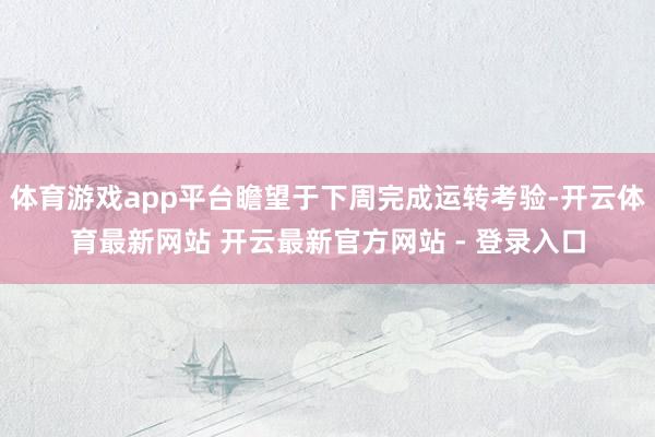 体育游戏app平台瞻望于下周完成运转考验-开云体育最新网站 开云最新官方网站 - 登录入口
