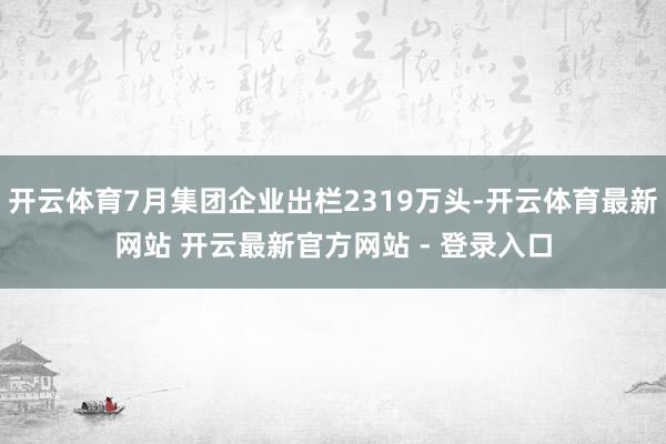 开云体育7月集团企业出栏2319万头-开云体育最新网站 开云最新官方网站 - 登录入口