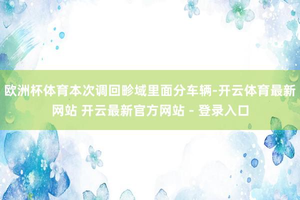 欧洲杯体育　　本次调回畛域里面分车辆-开云体育最新网站 开云最新官方网站 - 登录入口