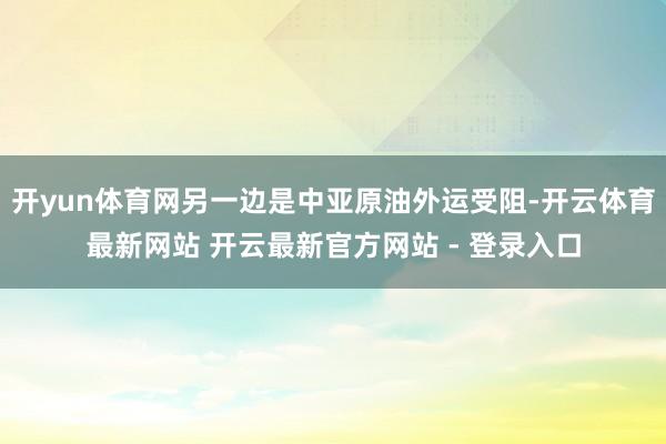 开yun体育网另一边是中亚原油外运受阻-开云体育最新网站 开云最新官方网站 - 登录入口