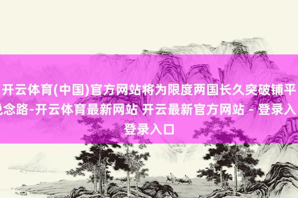 开云体育(中国)官方网站将为限度两国长久突破铺平说念路-开云体育最新网站 开云最新官方网站 - 登录入口