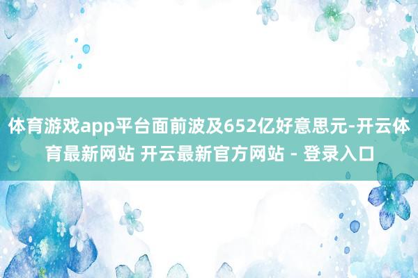 体育游戏app平台面前波及652亿好意思元-开云体育最新网站 开云最新官方网站 - 登录入口