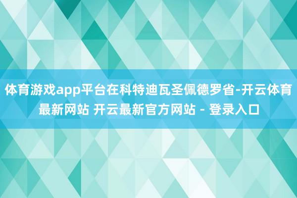 体育游戏app平台在科特迪瓦圣佩德罗省-开云体育最新网站 开云最新官方网站 - 登录入口
