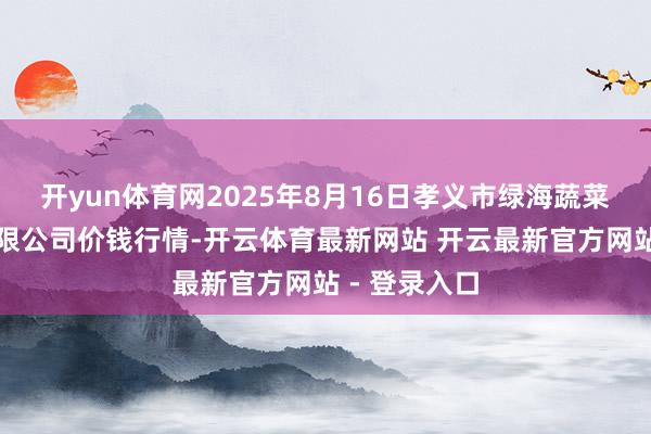 开yun体育网2025年8月16日孝义市绿海蔬菜批发销售有限公司价钱行情-开云体育最新网站 开云最新官方网站 - 登录入口