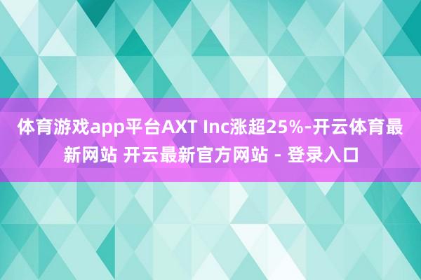 体育游戏app平台AXT Inc涨超25%-开云体育最新网站 开云最新官方网站 - 登录入口